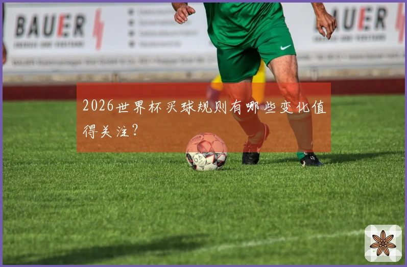 2026世界杯买球规则有哪些变化值得关注？