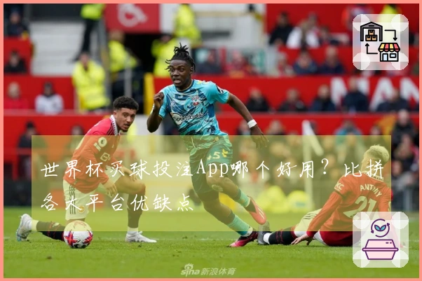 世界杯买球投注App哪个好用？比拼各大平台优缺点